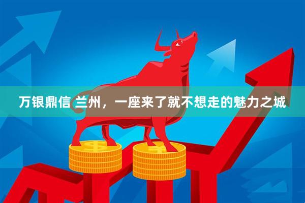 万银鼎信 兰州，一座来了就不想走的魅力之城