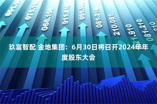 玖富智配 金地集团：6月30日将召开2024年年度股东大会