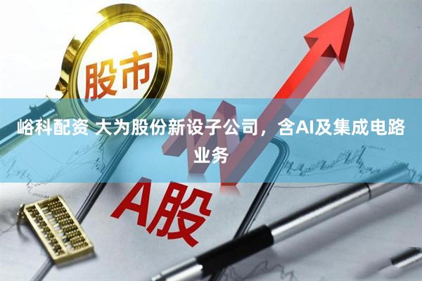 峪科配资 大为股份新设子公司，含AI及集成电路业务
