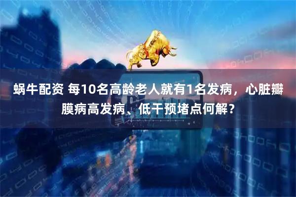 蜗牛配资 每10名高龄老人就有1名发病，心脏瓣膜病高发病、低干预堵点何解？