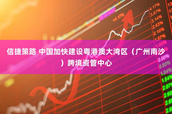 信捷策路 中国加快建设粤港澳大湾区(广州南沙)跨境资管中心