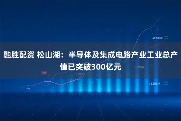 融胜配资 松山湖:半导体及集成电路产业工业总产值已突破300亿元