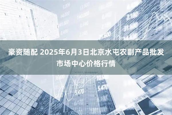 豪资随配 2025年6月3日北京水屯农副产品批发市场中心价格行情