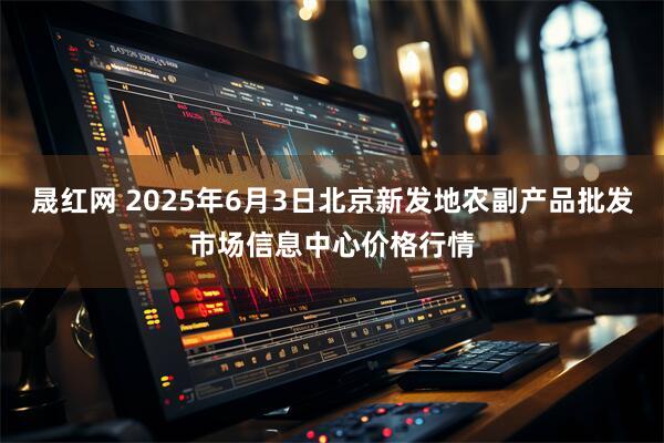 晟红网 2025年6月3日北京新发地农副产品批发市场信息中心价格行情