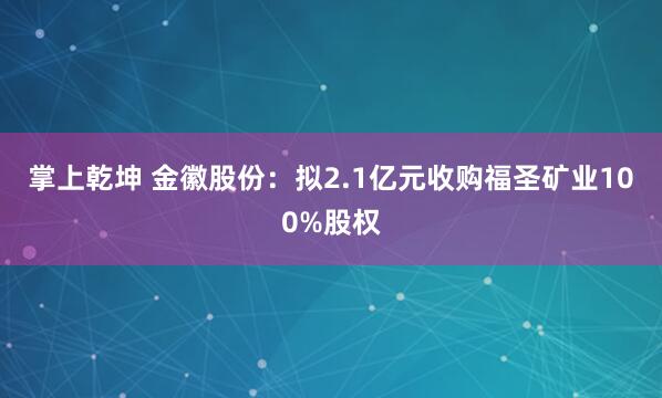 掌上乾坤 金徽股份：拟2.1亿元收购福圣矿业100%股权