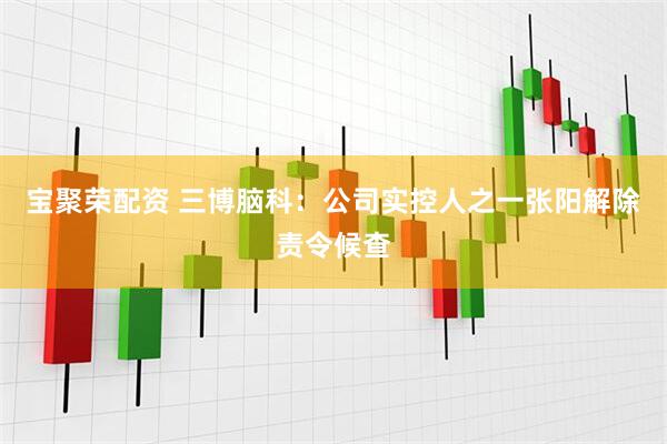 宝聚荣配资 三博脑科：公司实控人之一张阳解除责令候查