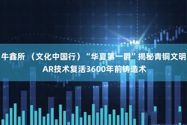 牛鑫所 (文化中国行)“华夏第一爵”揭秘青铜文明 AR技术复活3600年前铸造术