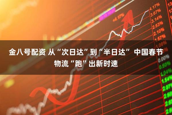 金八号配资 从“次日达”到“半日达” 中国春节物流“跑”出新时速