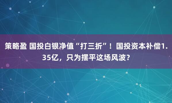 策略盈 国投白银净值“打三折”!国投资本补偿1.35亿,只为摆平这场风波?