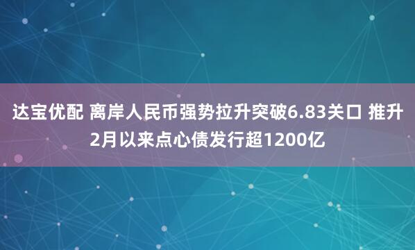 达宝优配 离岸人民币强势拉升突破6.83关口 推升2月以来点心债发行超1200亿