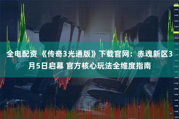 全电配资 《传奇3光通版》下载官网:赤魂新区3月5日启幕 官方核心玩法全维度指南