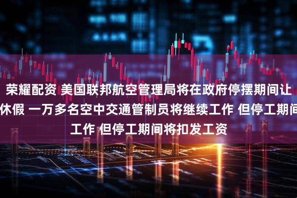 荣耀配资 美国联邦航空管理局将在政府停摆期间让11万名员工休假 一万多名空中交通管制员将继续工作 但停工期间将扣发工资