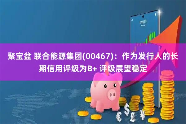 聚宝盆 联合能源集团(00467):作为发行人的长期信用评级为B+ 评级展望稳定