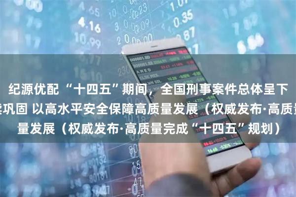 纪源优配 “十四五”期间，全国刑事案件总体呈下降趋势，向好态势持续巩固 以高水平安全保障高质量发展（权威发布·高质量完成“十四五”规划）